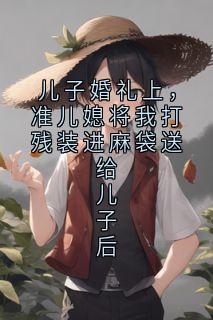 儿子婚礼上，准儿媳将我打残装进麻袋送给儿子后全文免费阅读(林婉婉顾景琛)_完结版